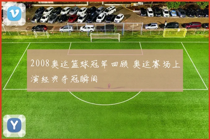 2008奥运篮球冠军回顾 奥运赛场上演经典夺冠瞬间