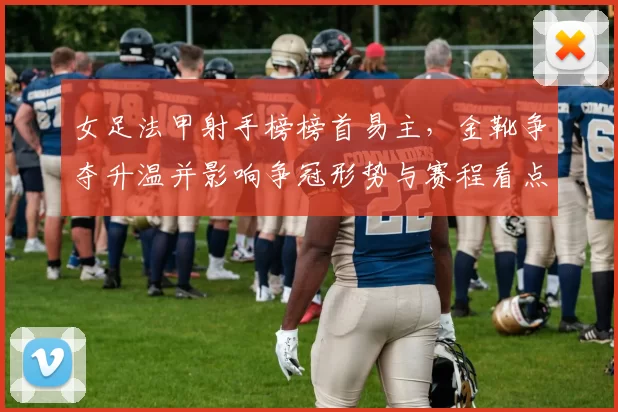 女足法甲射手榜榜首易主,金靴争夺升温并影响争冠形势与赛程看点