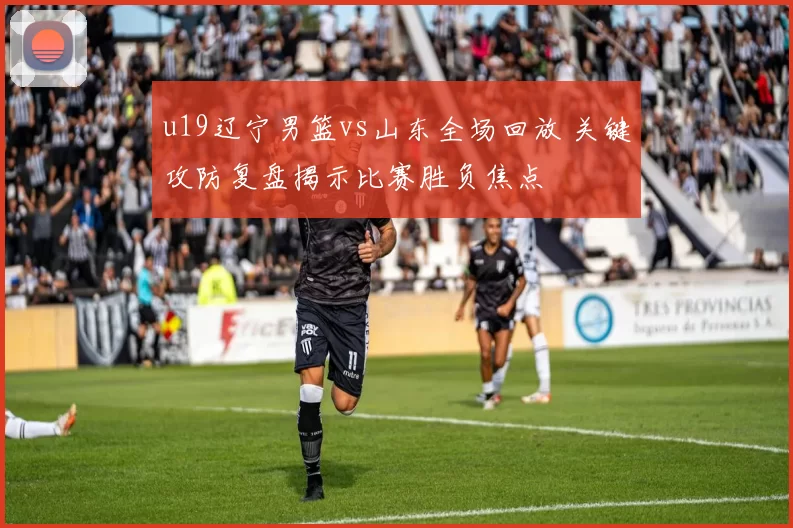 u19辽宁男篮vs山东全场回放 关键攻防复盘揭示比赛胜负焦点