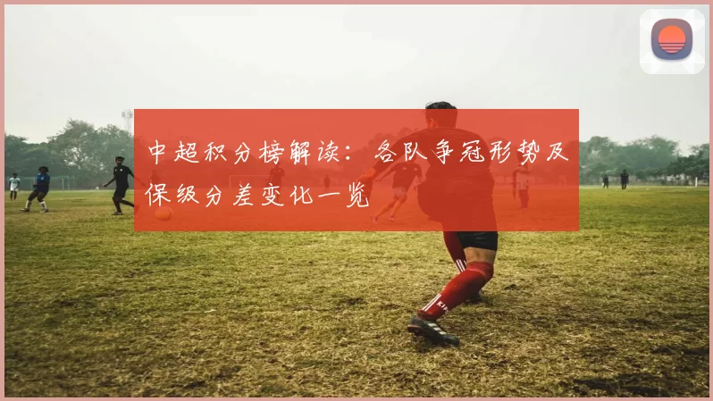 中超积分榜解读：各队争冠形势及保级分差变化一览