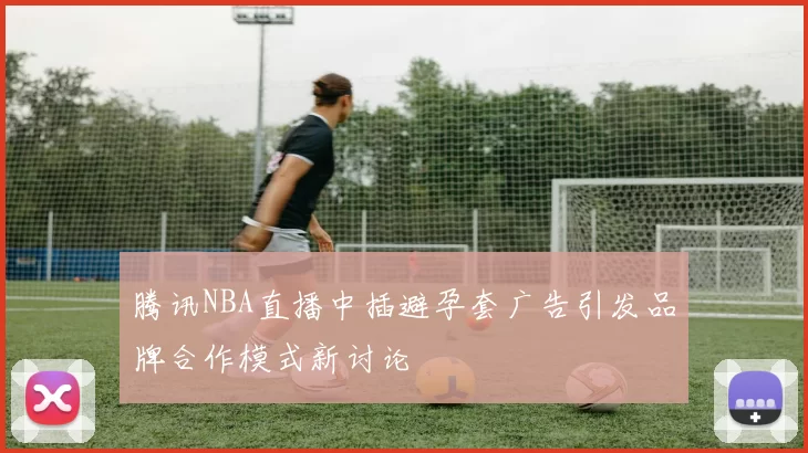 腾讯NBA直播中插避孕套广告引发品牌合作模式新讨论