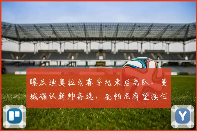 曝瓜迪奥拉或赛季结束后离队,曼城确认新帅备选,孔帕尼有望接任