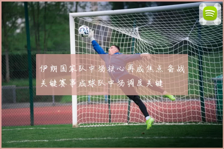 伊朗国家队中场核心再成焦点 备战关键赛事成球队中场调度关键