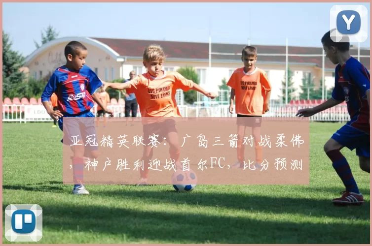 亚冠精英联赛：广岛三箭对战柔佛，神户胜利迎战首尔FC，比分预测足球赛事分析_主场_1