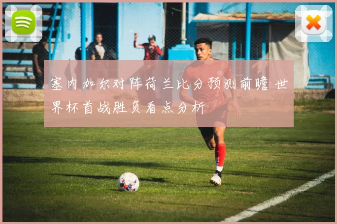 塞内加尔对阵荷兰比分预测前瞻 世界杯首战胜负看点分析