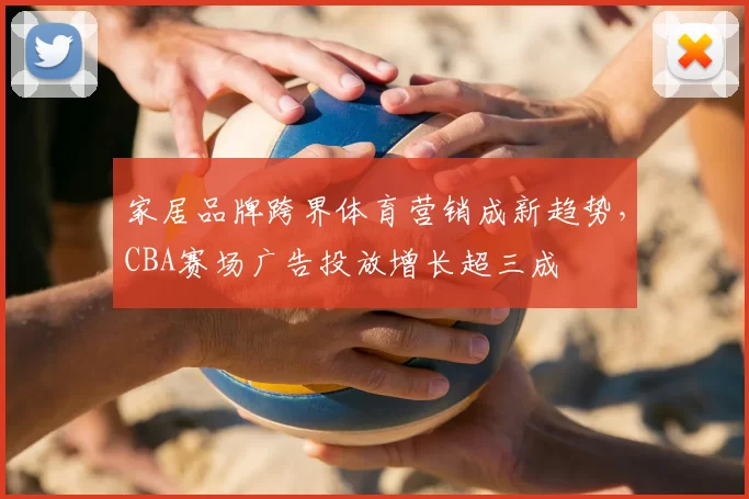 家居品牌跨界体育营销成新趋势,CBA赛场广告投放增长超三成