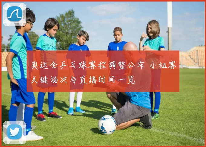 奥运会乒乓球赛程调整公布 小组赛关键场次与直播时间一览