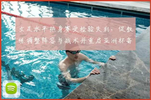 女足水平热身赛受检验失利，促教练调整阵容与战术并重启亚洲杯备战