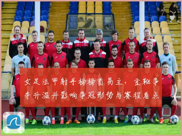 女足法甲射手榜榜首易主,金靴争夺升温并影响争冠形势与赛程看点