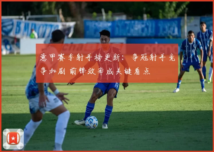 意甲赛季射手榜更新:争冠射手竞争加剧 前锋效率成关键看点