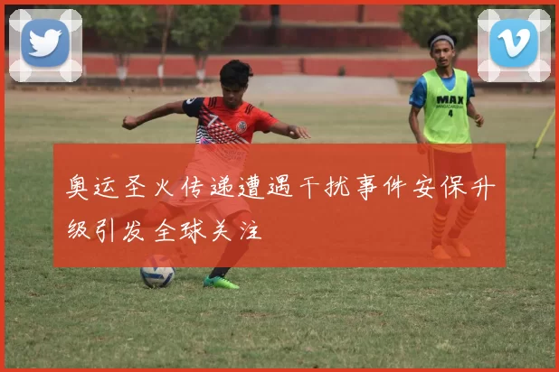 奥运圣火传递遭遇干扰事件安保升级引发全球关注