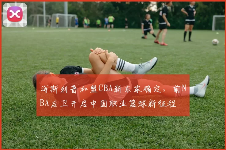 海斯利普加盟CBA新东家确定，前NBA后卫开启中国职业篮球新征程