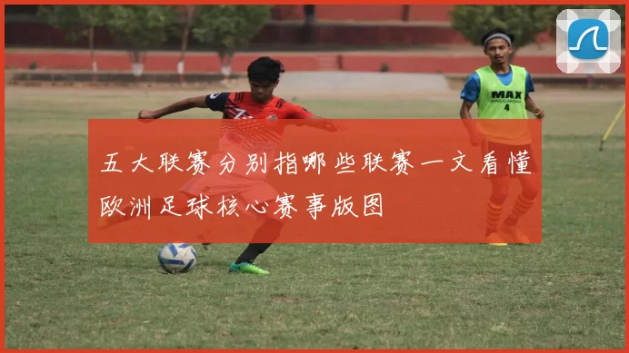 五大联赛分别指哪些联赛一文看懂欧洲足球核心赛事版图