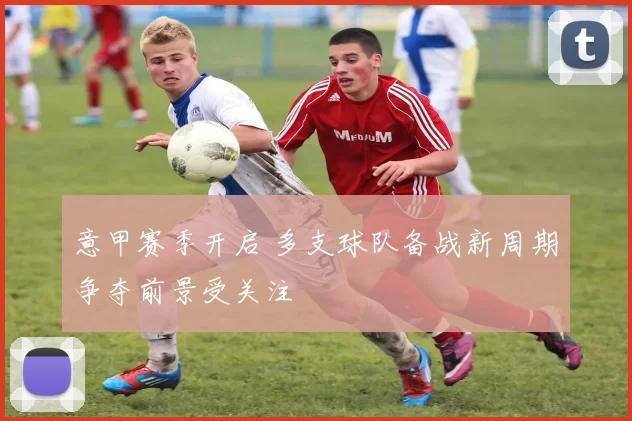 意甲赛季开启 多支球队备战新周期争夺前景受关注