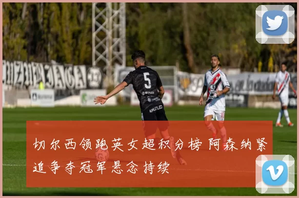 切尔西领跑英女超积分榜 阿森纳紧追争夺冠军悬念持续