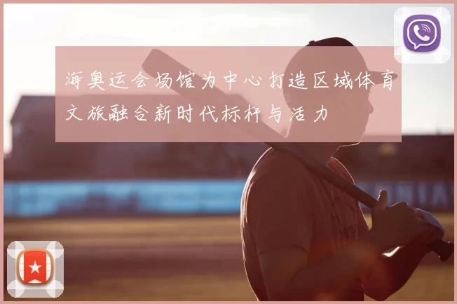 海奥运会场馆为中心打造区域体育文旅融合新时代标杆与活力