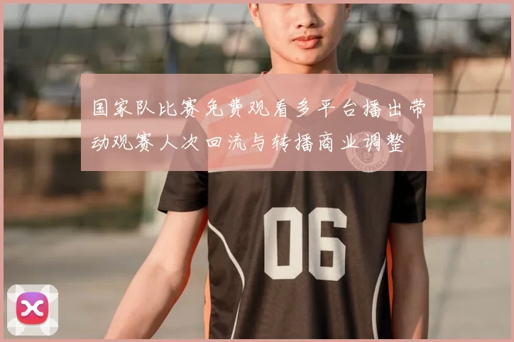 国家队比赛免费观看多平台播出带动观赛人次回流与转播商业调整