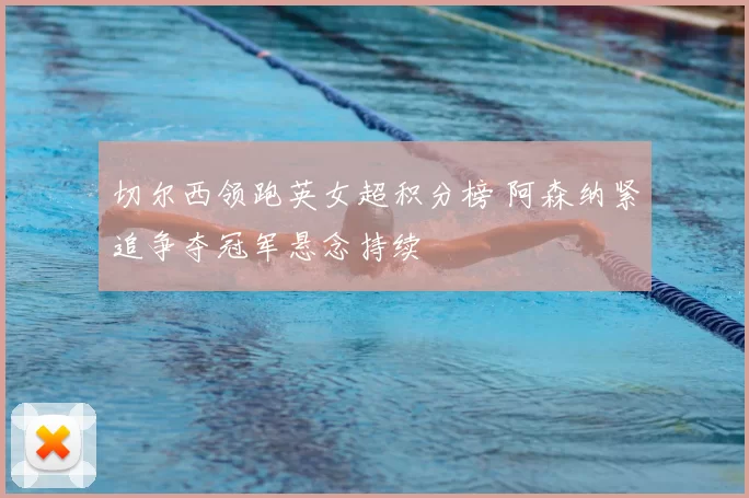 切尔西领跑英女超积分榜 阿森纳紧追争夺冠军悬念持续