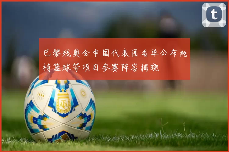 巴黎残奥会中国代表团名单公布轮椅篮球等项目参赛阵容揭晓