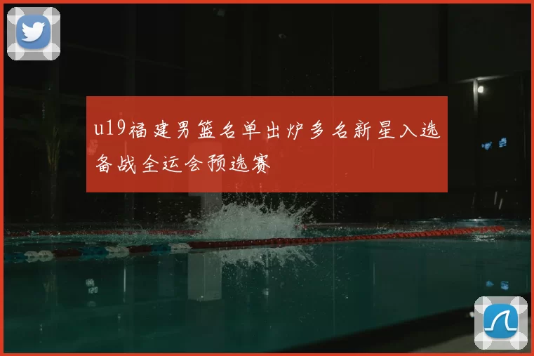 u19福建男篮名单出炉多名新星入选备战全运会预选赛