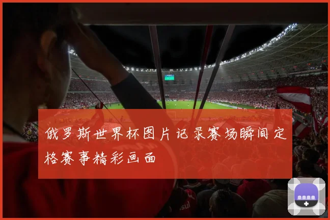 俄罗斯世界杯图片记录赛场瞬间定格赛事精彩画面