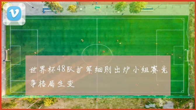 世界杯48队扩军细则出炉小组赛竞争格局生变