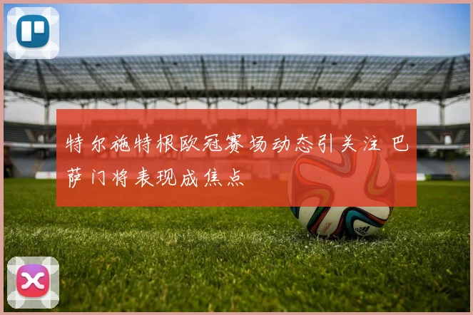 特尔施特根欧冠赛场动态引关注 巴萨门将表现成焦点