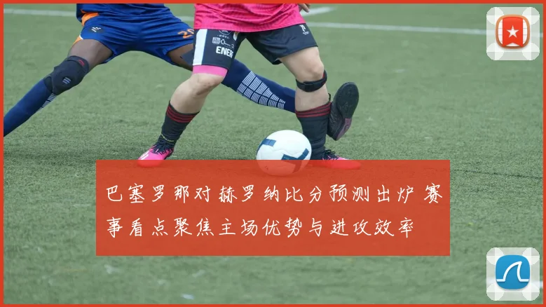 巴塞罗那对赫罗纳比分预测出炉 赛事看点聚焦主场优势与进攻效率