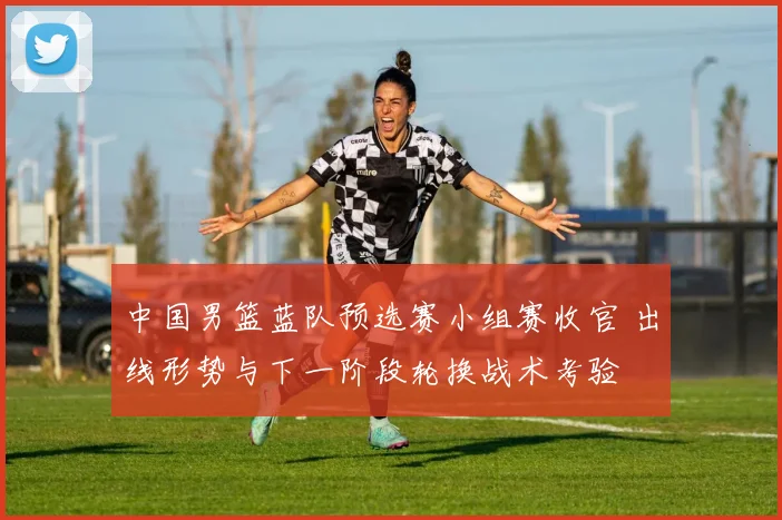 中国男篮蓝队预选赛小组赛收官 出线形势与下一阶段轮换战术考验