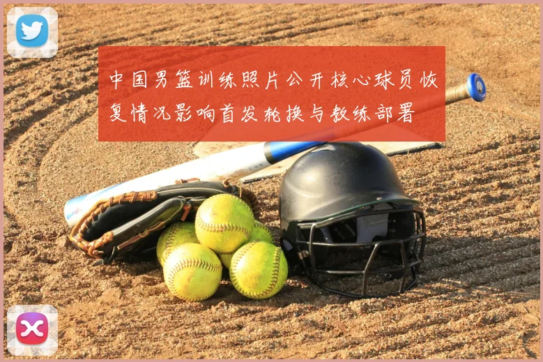 中国男篮训练照片公开核心球员恢复情况影响首发轮换与教练部署