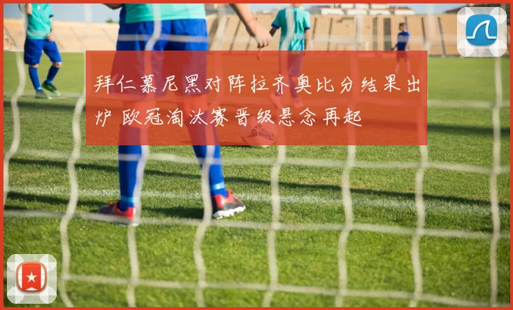 拜仁慕尼黑对阵拉齐奥比分结果出炉 欧冠淘汰赛晋级悬念再起