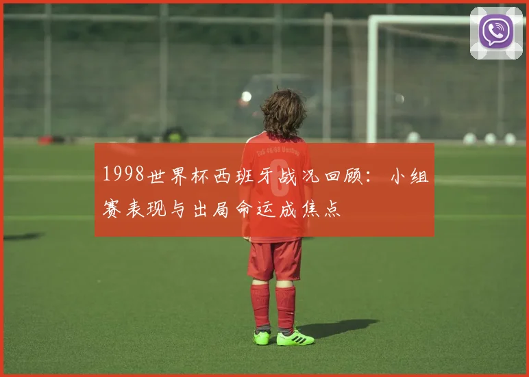 1998世界杯西班牙战况回顾:小组赛表现与出局命运成焦点