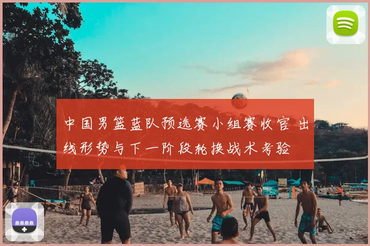 中国男篮蓝队预选赛小组赛收官 出线形势与下一阶段轮换战术考验
